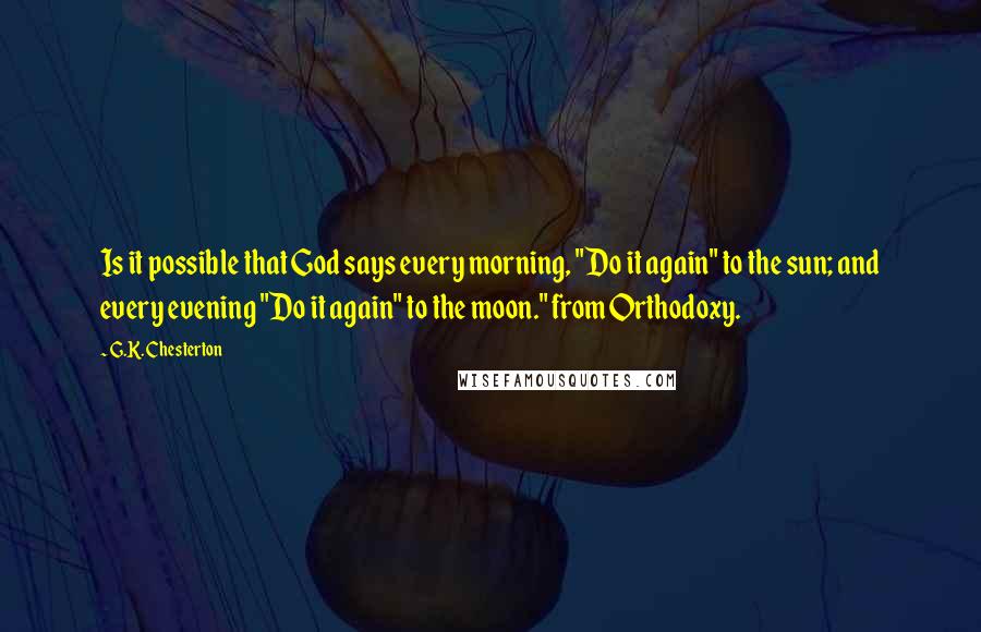 G.K. Chesterton Quotes: Is it possible that God says every morning, "Do it again" to the sun; and every evening "Do it again" to the moon." from Orthodoxy.