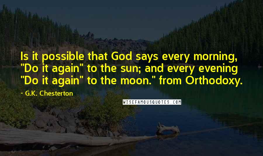 G.K. Chesterton Quotes: Is it possible that God says every morning, "Do it again" to the sun; and every evening "Do it again" to the moon." from Orthodoxy.