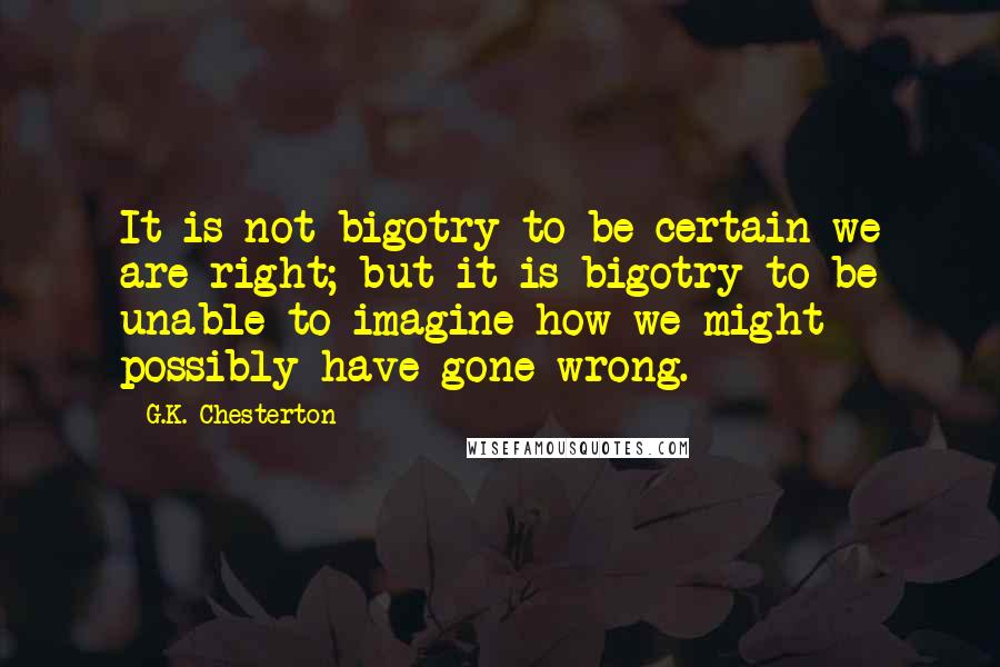 G.K. Chesterton Quotes: It is not bigotry to be certain we are right; but it is bigotry to be unable to imagine how we might possibly have gone wrong.