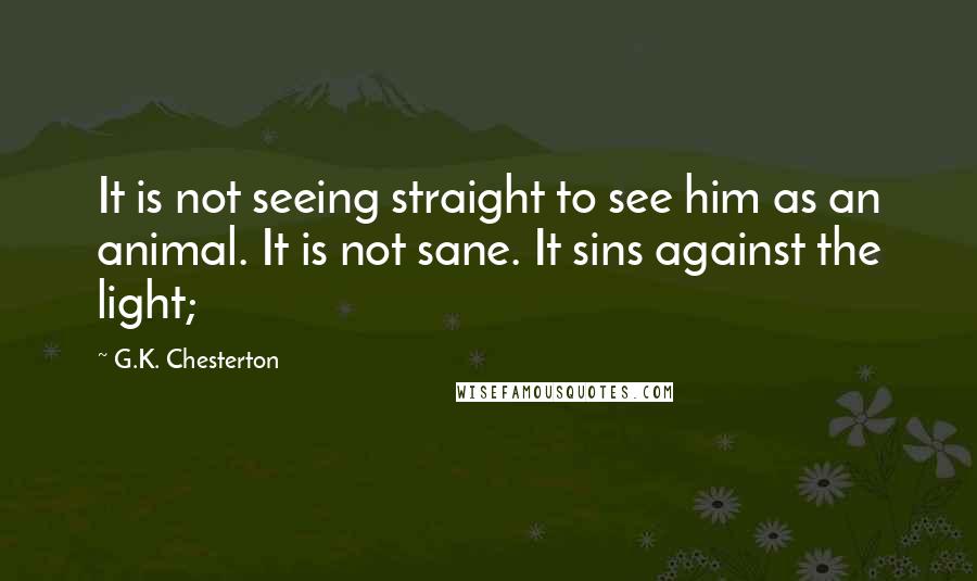 G.K. Chesterton Quotes: It is not seeing straight to see him as an animal. It is not sane. It sins against the light;