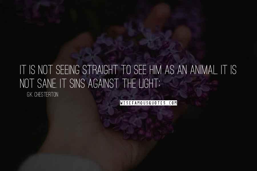 G.K. Chesterton Quotes: It is not seeing straight to see him as an animal. It is not sane. It sins against the light;