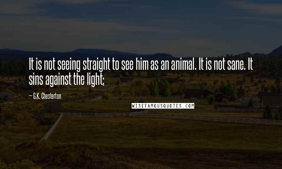 G.K. Chesterton Quotes: It is not seeing straight to see him as an animal. It is not sane. It sins against the light;