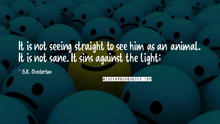 G.K. Chesterton Quotes: It is not seeing straight to see him as an animal. It is not sane. It sins against the light;
