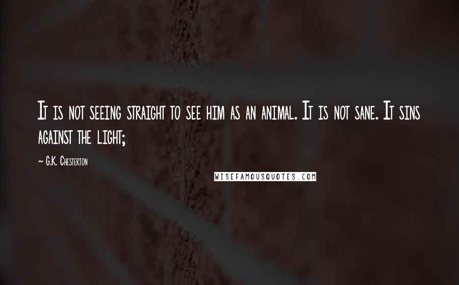 G.K. Chesterton Quotes: It is not seeing straight to see him as an animal. It is not sane. It sins against the light;