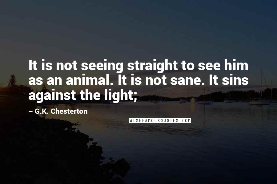 G.K. Chesterton Quotes: It is not seeing straight to see him as an animal. It is not sane. It sins against the light;