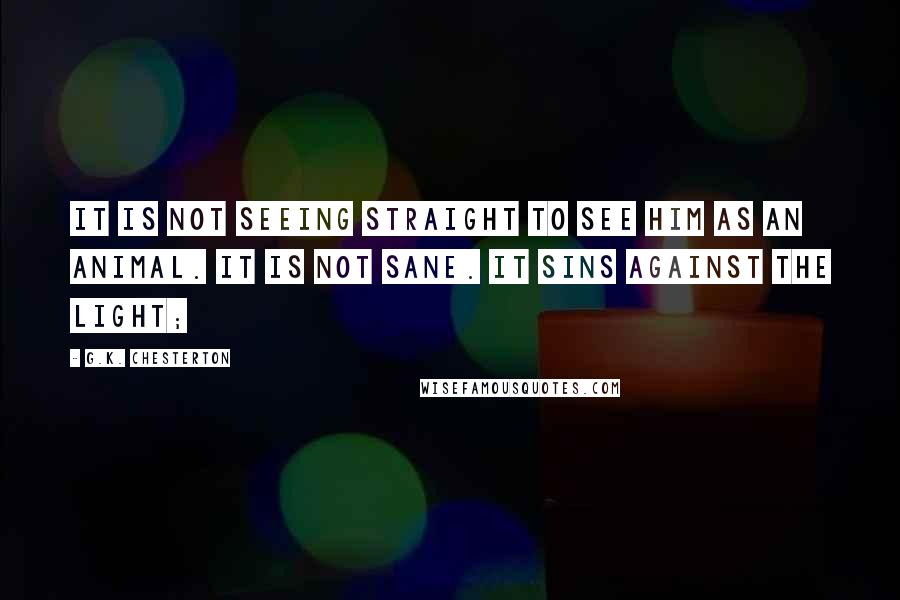 G.K. Chesterton Quotes: It is not seeing straight to see him as an animal. It is not sane. It sins against the light;