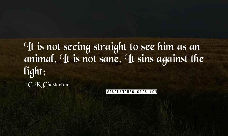 G.K. Chesterton Quotes: It is not seeing straight to see him as an animal. It is not sane. It sins against the light;