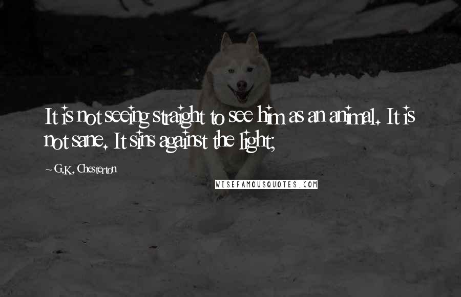 G.K. Chesterton Quotes: It is not seeing straight to see him as an animal. It is not sane. It sins against the light;