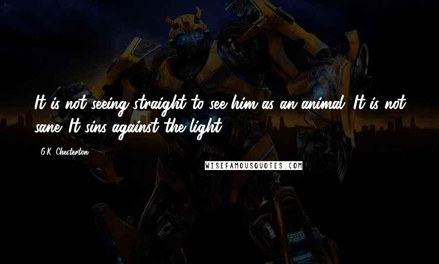 G.K. Chesterton Quotes: It is not seeing straight to see him as an animal. It is not sane. It sins against the light;