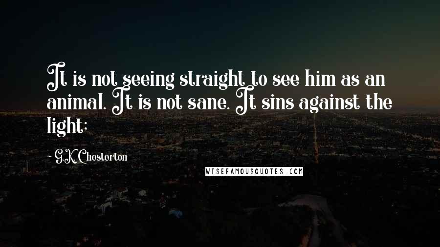 G.K. Chesterton Quotes: It is not seeing straight to see him as an animal. It is not sane. It sins against the light;