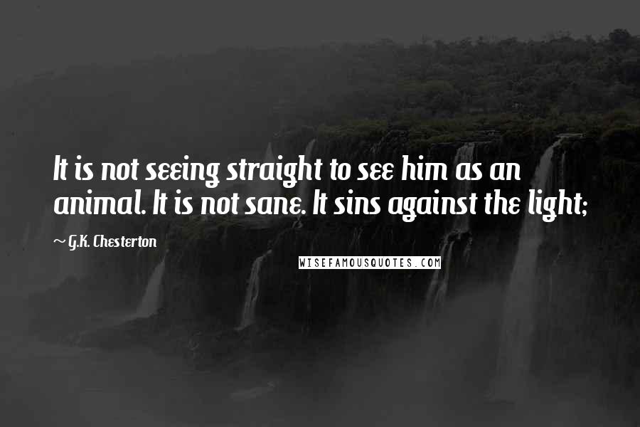 G.K. Chesterton Quotes: It is not seeing straight to see him as an animal. It is not sane. It sins against the light;