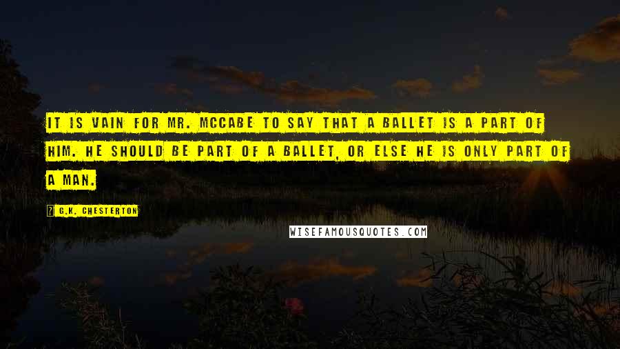 G.K. Chesterton Quotes: It is vain for Mr. McCabe to say that a ballet is a part of him. He should be part of a ballet, or else he is only part of a man.