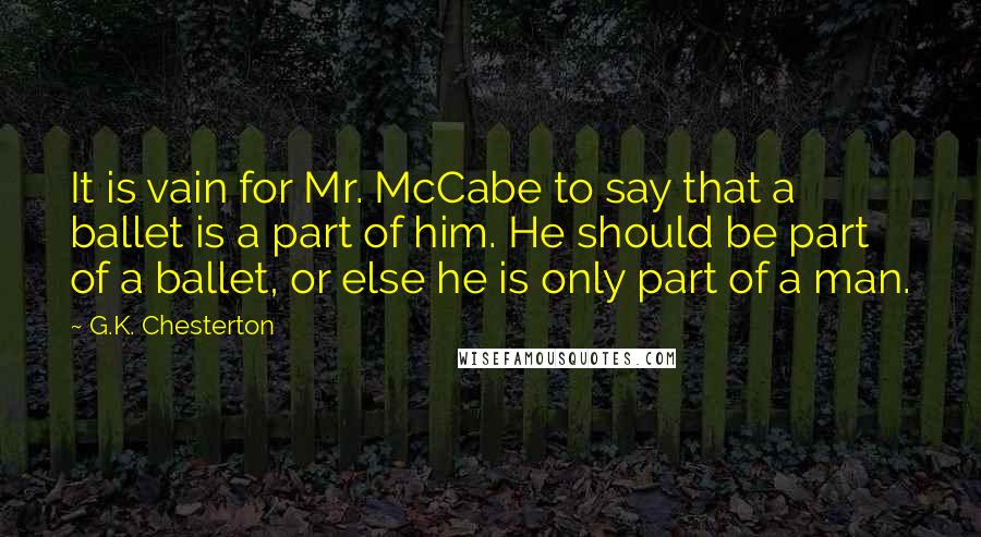 G.K. Chesterton Quotes: It is vain for Mr. McCabe to say that a ballet is a part of him. He should be part of a ballet, or else he is only part of a man.