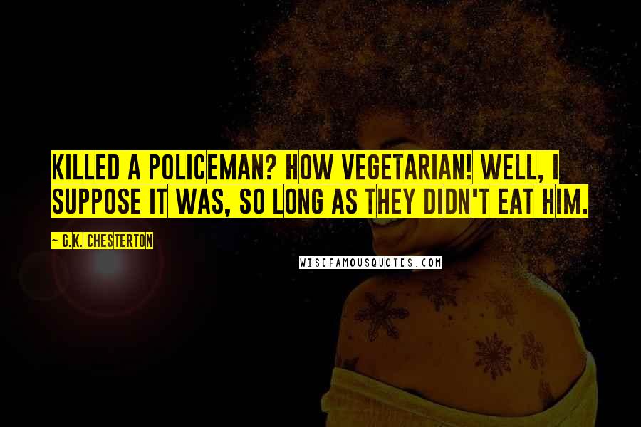 G.K. Chesterton Quotes: Killed a policeman? How Vegetarian! Well, I suppose it was, so long as they didn't eat him.