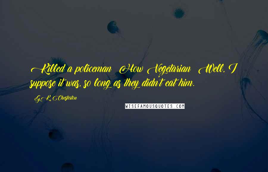 G.K. Chesterton Quotes: Killed a policeman? How Vegetarian! Well, I suppose it was, so long as they didn't eat him.