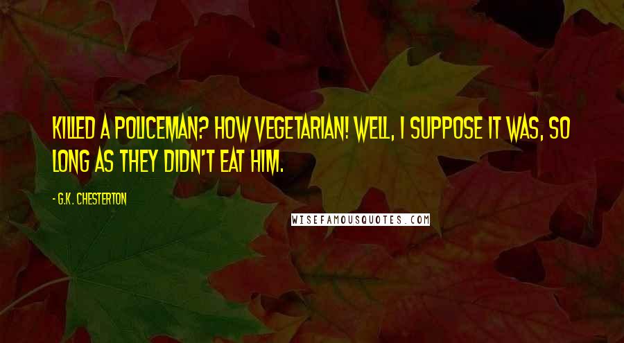 G.K. Chesterton Quotes: Killed a policeman? How Vegetarian! Well, I suppose it was, so long as they didn't eat him.