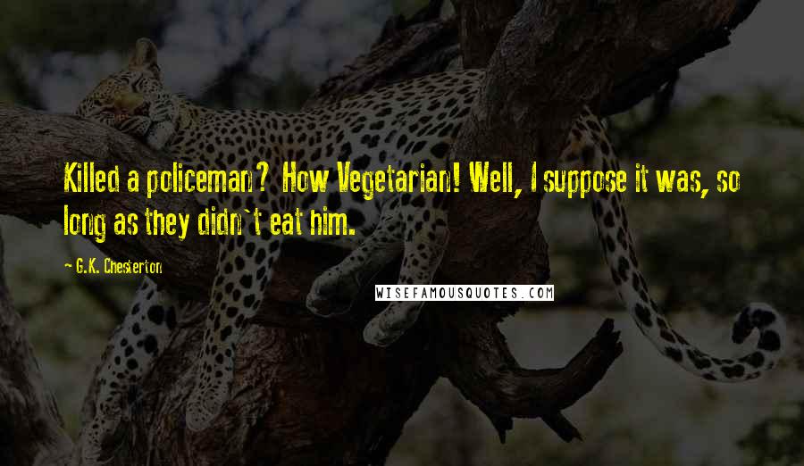 G.K. Chesterton Quotes: Killed a policeman? How Vegetarian! Well, I suppose it was, so long as they didn't eat him.