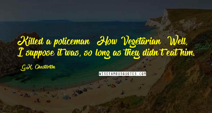 G.K. Chesterton Quotes: Killed a policeman? How Vegetarian! Well, I suppose it was, so long as they didn't eat him.