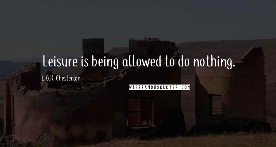 G.K. Chesterton Quotes: Leisure is being allowed to do nothing.