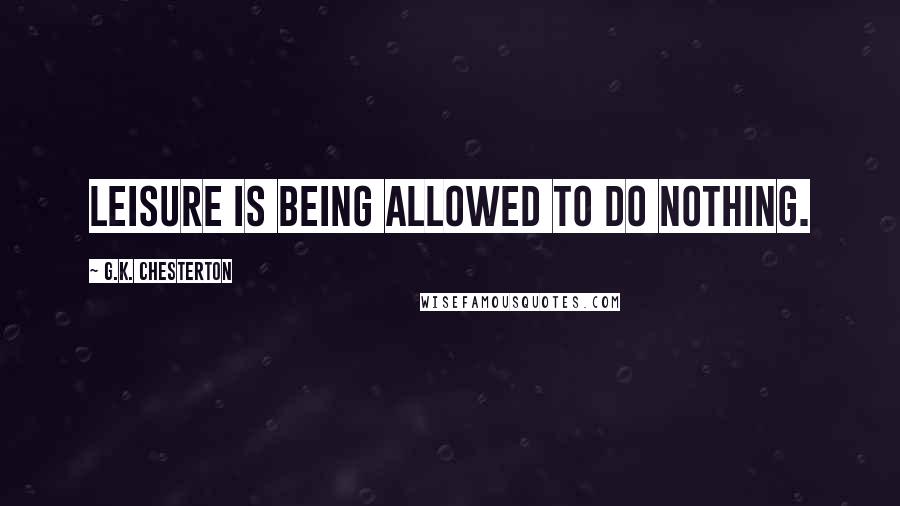 G.K. Chesterton Quotes: Leisure is being allowed to do nothing.
