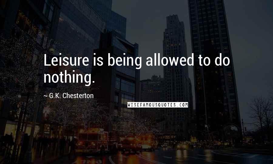 G.K. Chesterton Quotes: Leisure is being allowed to do nothing.