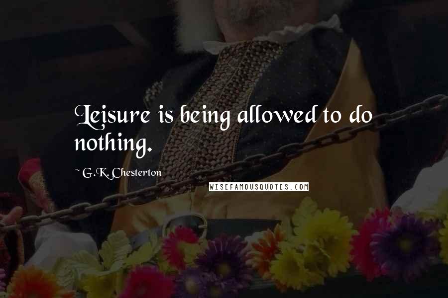 G.K. Chesterton Quotes: Leisure is being allowed to do nothing.