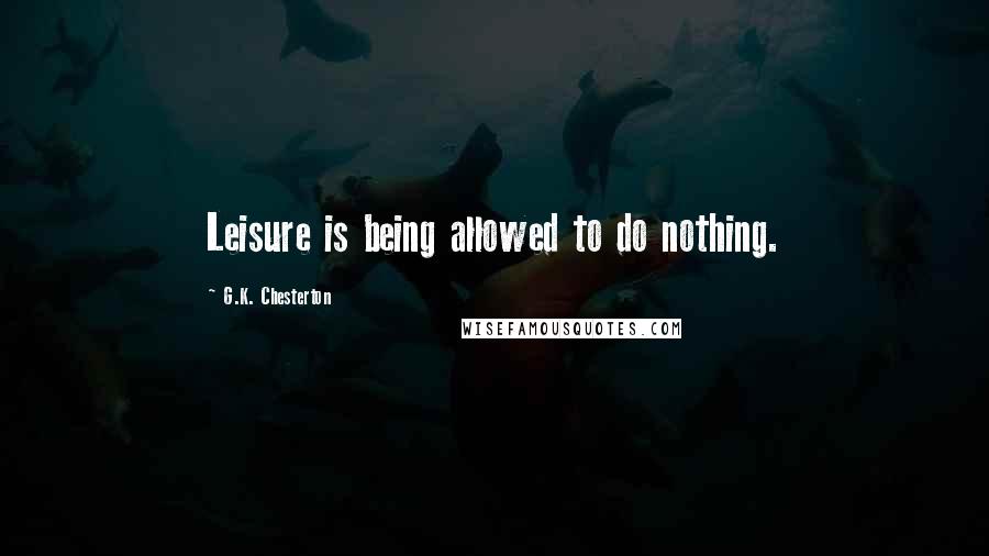 G.K. Chesterton Quotes: Leisure is being allowed to do nothing.