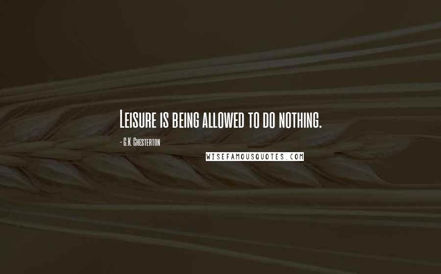 G.K. Chesterton Quotes: Leisure is being allowed to do nothing.