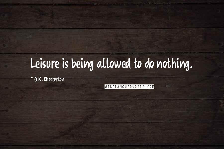 G.K. Chesterton Quotes: Leisure is being allowed to do nothing.