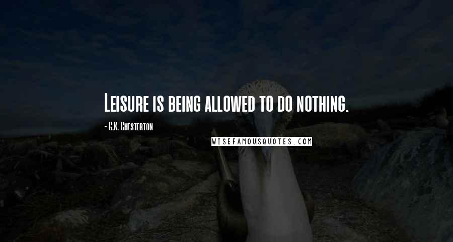 G.K. Chesterton Quotes: Leisure is being allowed to do nothing.