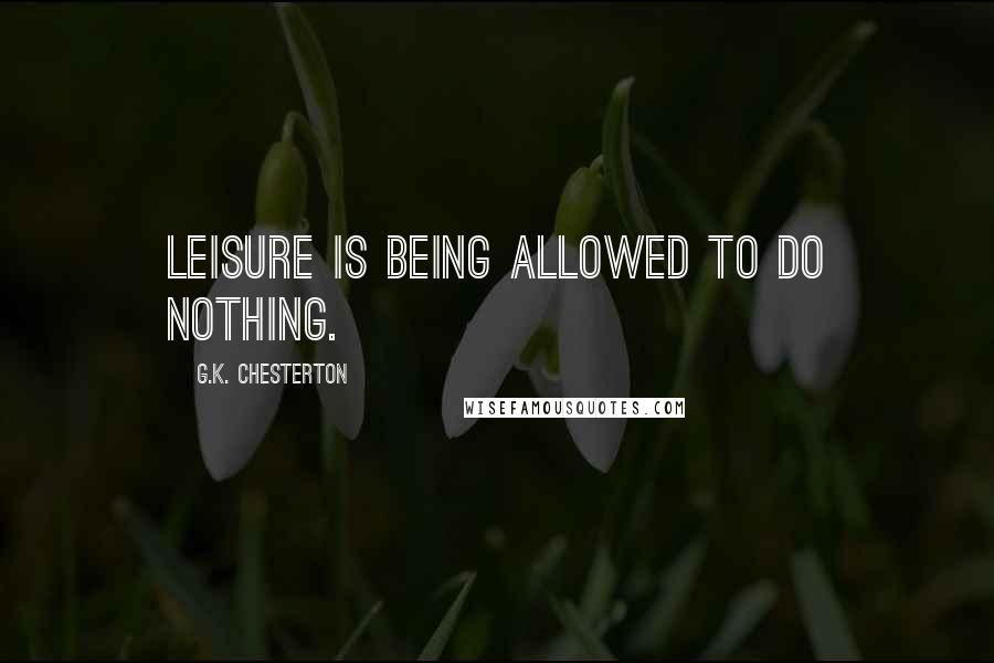 G.K. Chesterton Quotes: Leisure is being allowed to do nothing.