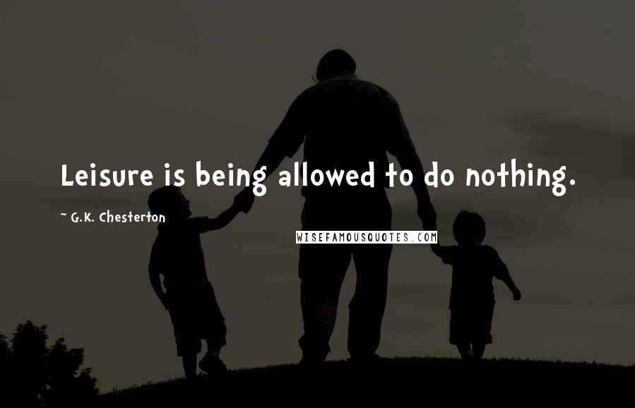 G.K. Chesterton Quotes: Leisure is being allowed to do nothing.