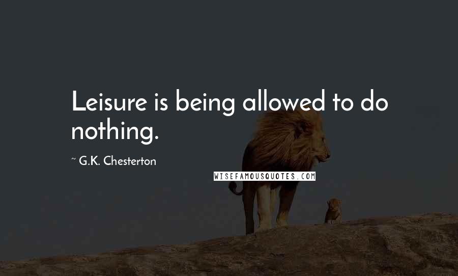 G.K. Chesterton Quotes: Leisure is being allowed to do nothing.