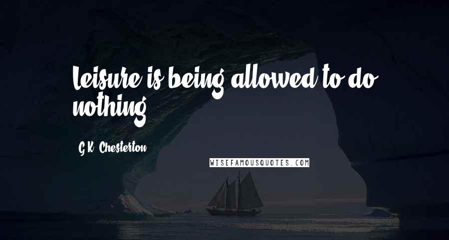 G.K. Chesterton Quotes: Leisure is being allowed to do nothing.