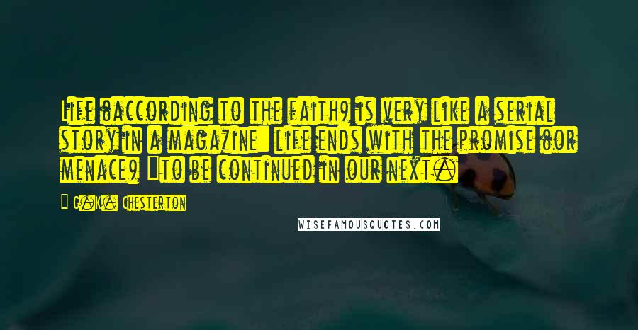 G.K. Chesterton Quotes: Life (according to the faith) is very like a serial story in a magazine: life ends with the promise (or menace) "to be continued in our next.