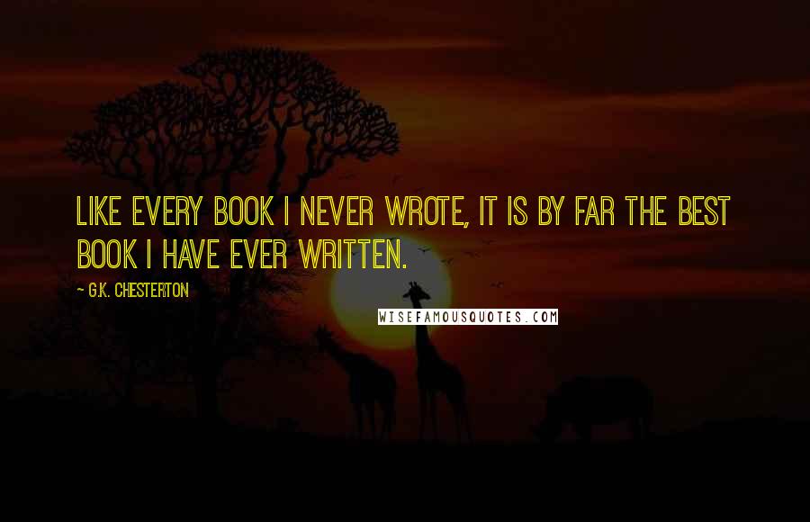 G.K. Chesterton Quotes: Like every book I never wrote, it is by far the best book I have ever written.