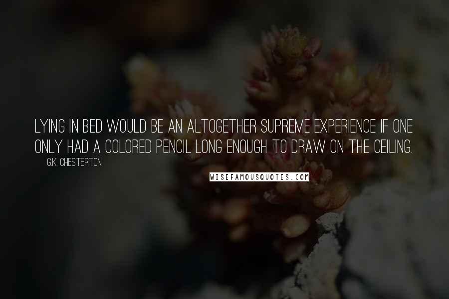 G.K. Chesterton Quotes: Lying in bed would be an altogether supreme experience if one only had a colored pencil long enough to draw on the ceiling.