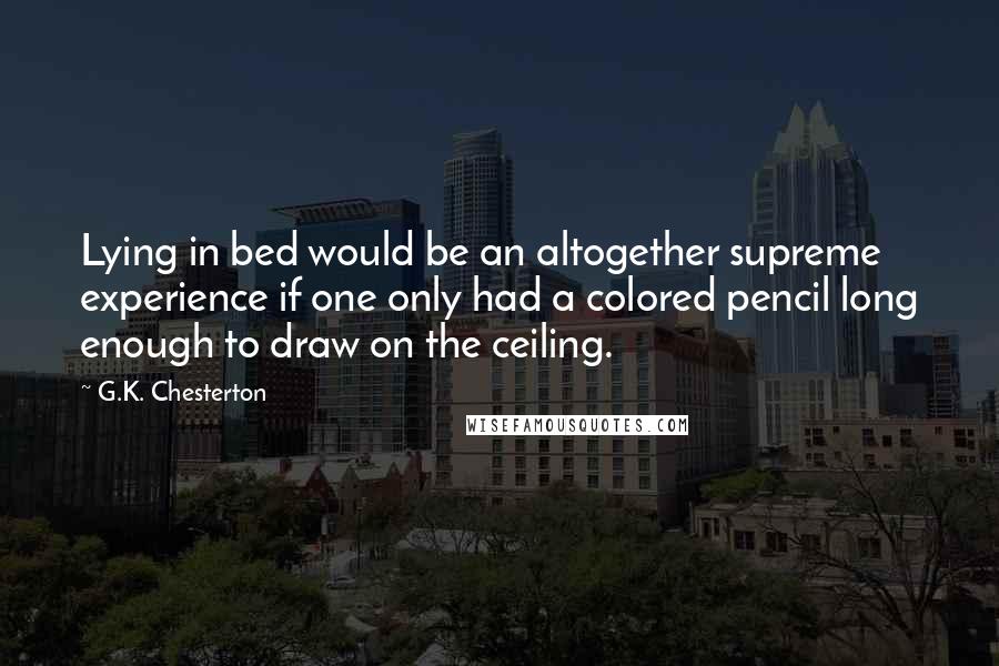 G.K. Chesterton Quotes: Lying in bed would be an altogether supreme experience if one only had a colored pencil long enough to draw on the ceiling.