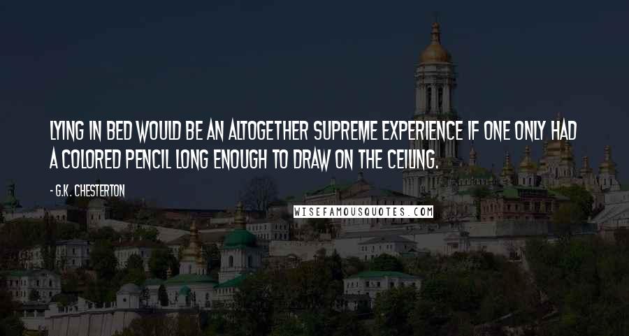 G.K. Chesterton Quotes: Lying in bed would be an altogether supreme experience if one only had a colored pencil long enough to draw on the ceiling.