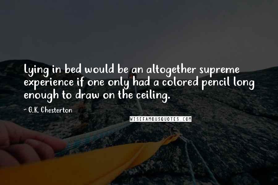 G.K. Chesterton Quotes: Lying in bed would be an altogether supreme experience if one only had a colored pencil long enough to draw on the ceiling.