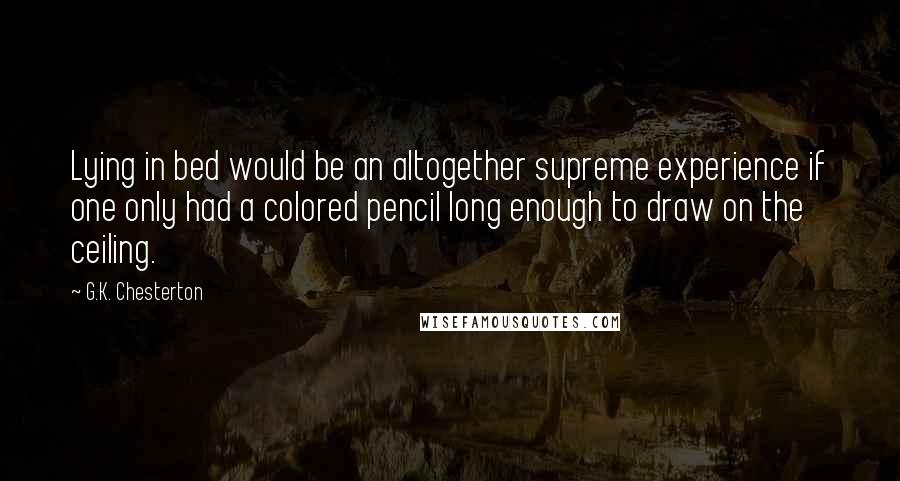 G.K. Chesterton Quotes: Lying in bed would be an altogether supreme experience if one only had a colored pencil long enough to draw on the ceiling.