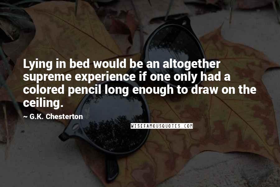 G.K. Chesterton Quotes: Lying in bed would be an altogether supreme experience if one only had a colored pencil long enough to draw on the ceiling.