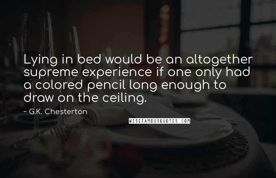 G.K. Chesterton Quotes: Lying in bed would be an altogether supreme experience if one only had a colored pencil long enough to draw on the ceiling.