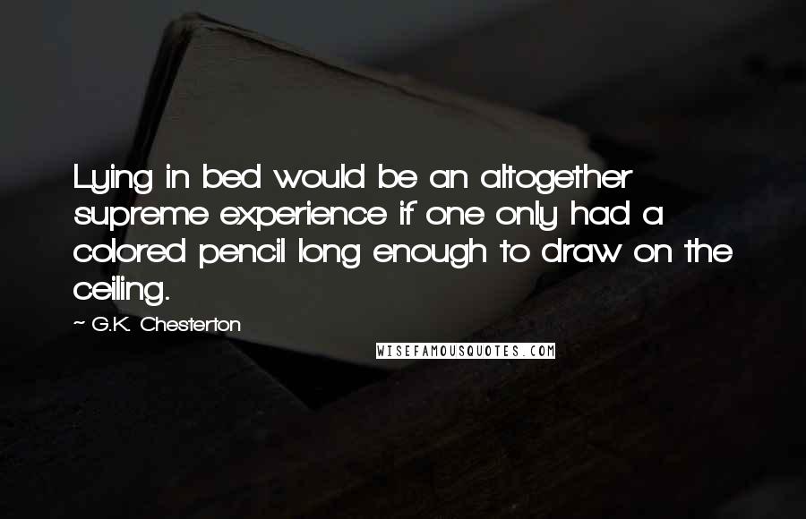 G.K. Chesterton Quotes: Lying in bed would be an altogether supreme experience if one only had a colored pencil long enough to draw on the ceiling.