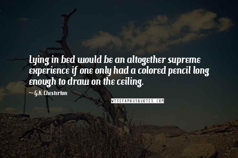 G.K. Chesterton Quotes: Lying in bed would be an altogether supreme experience if one only had a colored pencil long enough to draw on the ceiling.