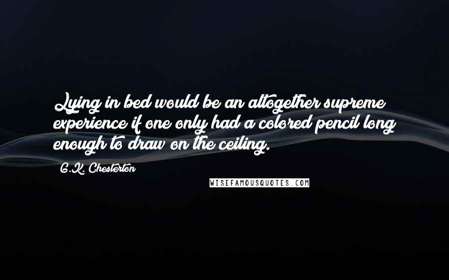 G.K. Chesterton Quotes: Lying in bed would be an altogether supreme experience if one only had a colored pencil long enough to draw on the ceiling.