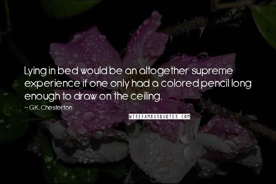 G.K. Chesterton Quotes: Lying in bed would be an altogether supreme experience if one only had a colored pencil long enough to draw on the ceiling.