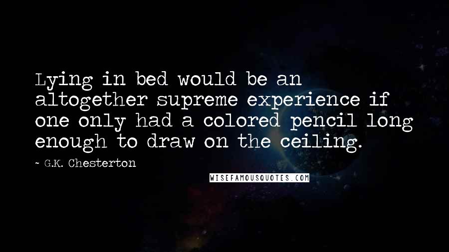 G.K. Chesterton Quotes: Lying in bed would be an altogether supreme experience if one only had a colored pencil long enough to draw on the ceiling.