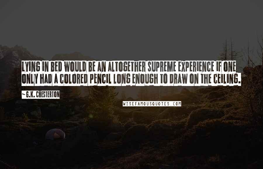 G.K. Chesterton Quotes: Lying in bed would be an altogether supreme experience if one only had a colored pencil long enough to draw on the ceiling.