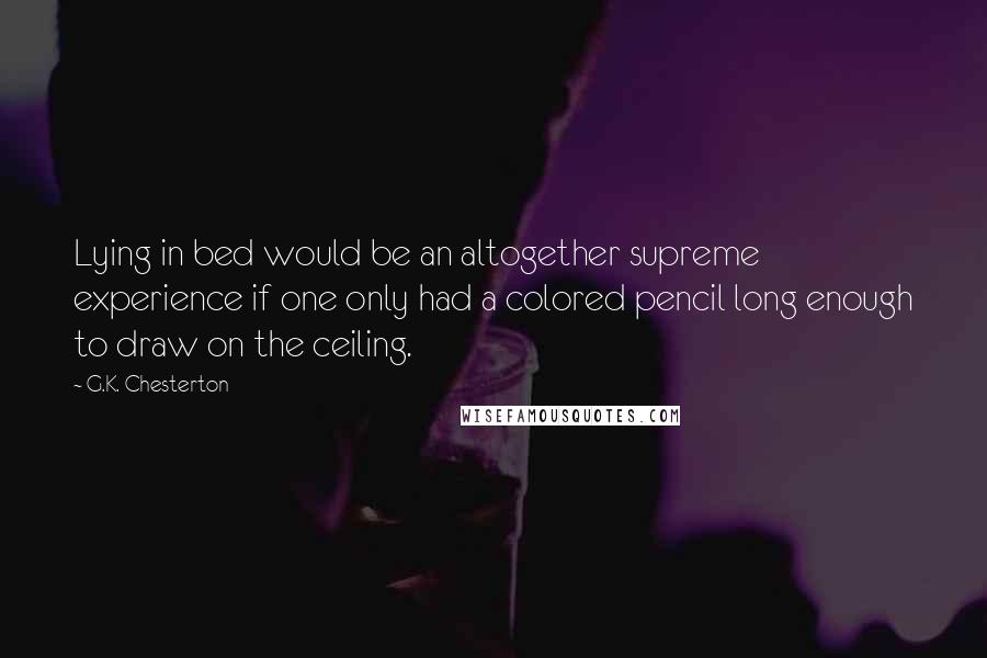 G.K. Chesterton Quotes: Lying in bed would be an altogether supreme experience if one only had a colored pencil long enough to draw on the ceiling.